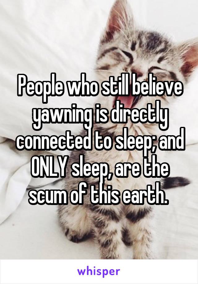 People who still believe yawning is directly connected to sleep; and ONLY sleep, are the scum of this earth. 