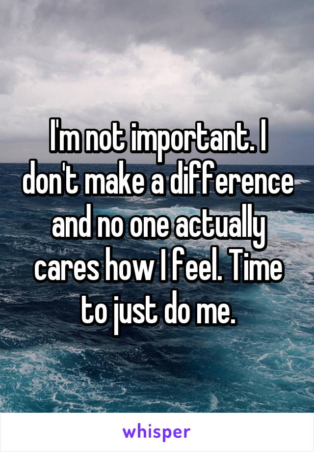 I'm not important. I don't make a difference and no one actually cares how I feel. Time to just do me.