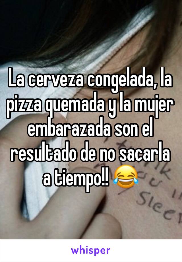 La cerveza congelada, la pizza quemada y la mujer embarazada son el resultado de no sacarla a tiempo!! 😂