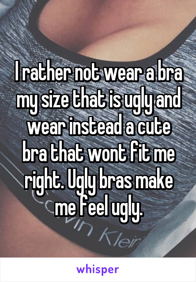 I rather not wear a bra my size that is ugly and wear instead a cute bra that wont fit me right. Ugly bras make me feel ugly.