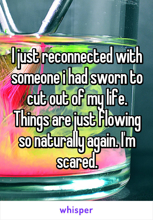 I just reconnected with someone i had sworn to cut out of my life. Things are just flowing so naturally again. I'm scared.