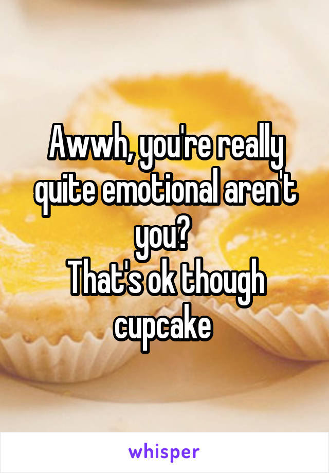 Awwh, you're really quite emotional aren't you? 
That's ok though cupcake 