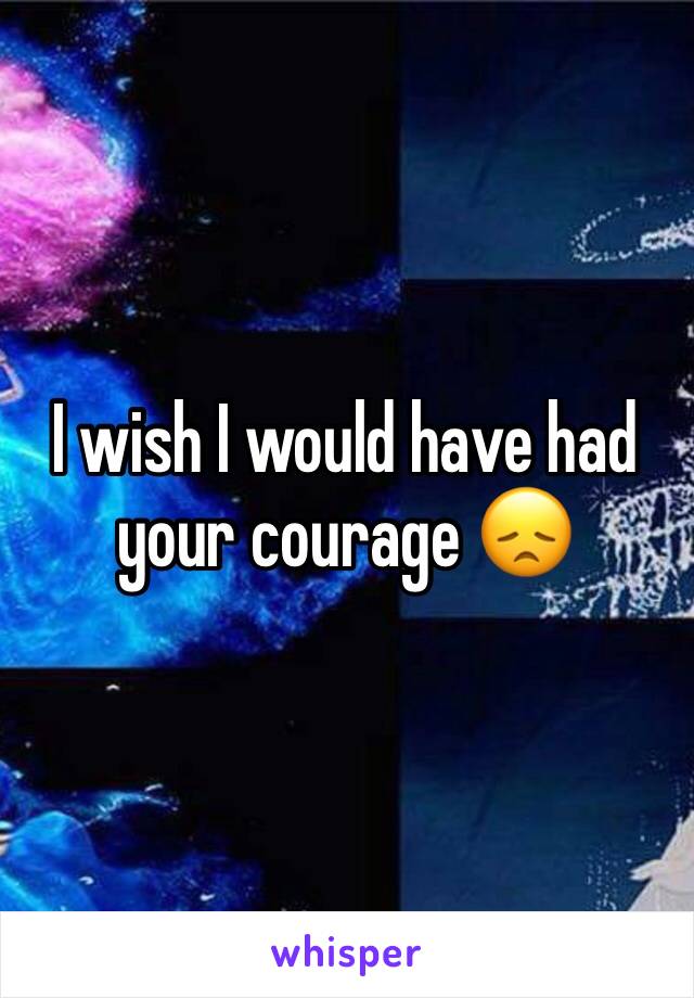 I wish I would have had your courage 😞