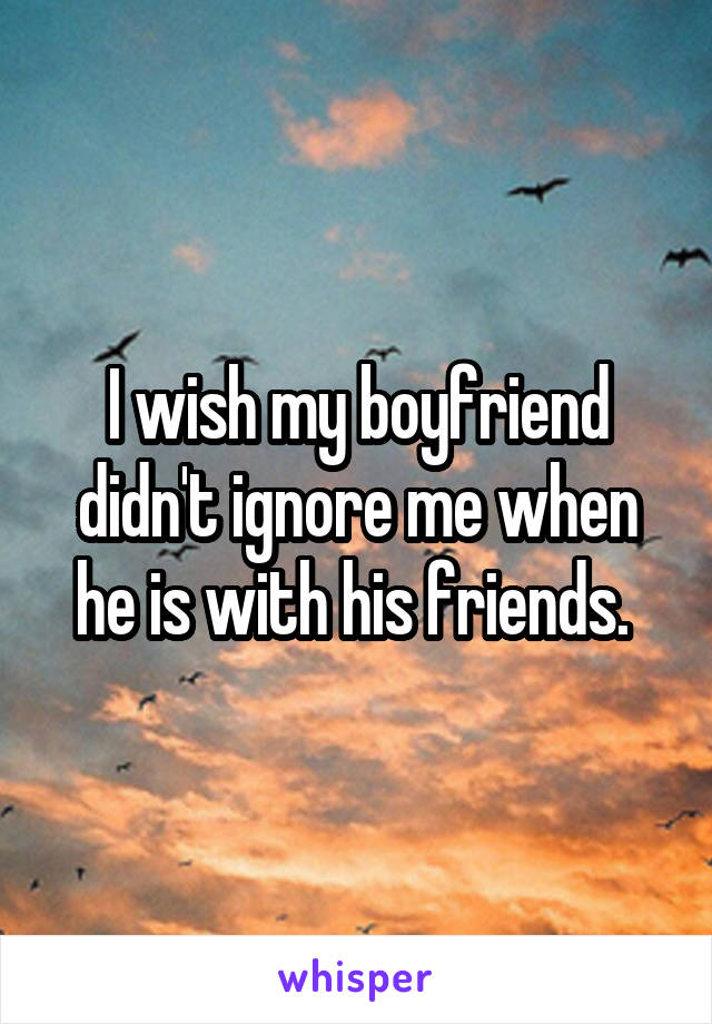 I wish my boyfriend didn't ignore me when he is with his friends. 