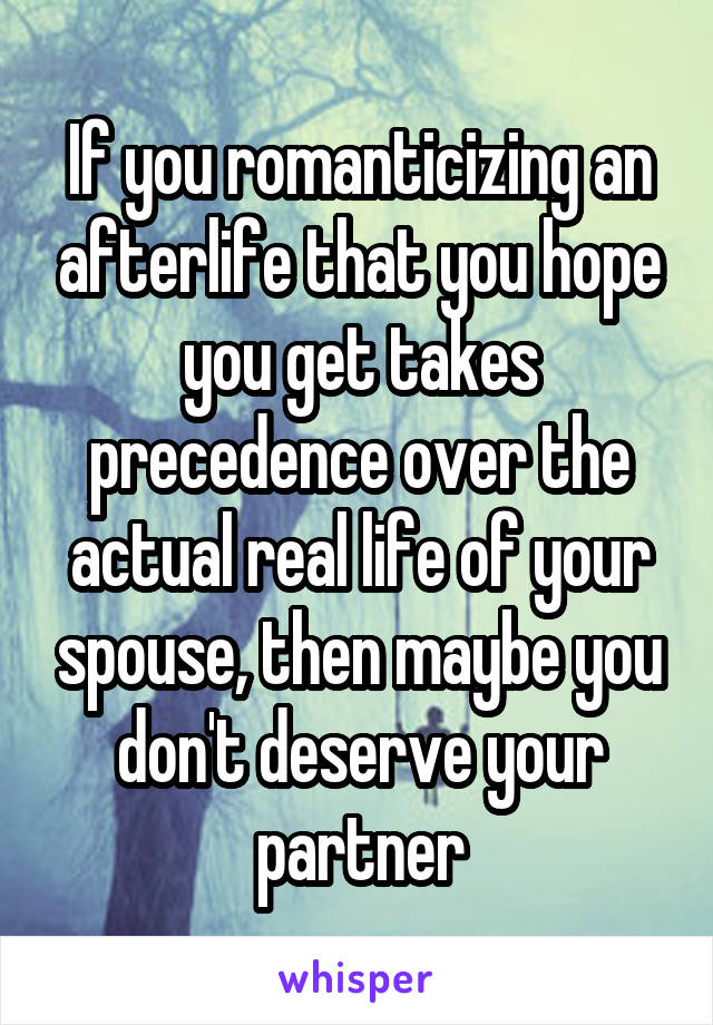 If you romanticizing an afterlife that you hope you get takes precedence over the actual real life of your spouse, then maybe you don't deserve your partner