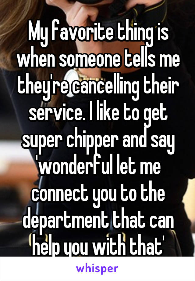 My favorite thing is when someone tells me they're cancelling their service. I like to get super chipper and say 'wonderful let me connect you to the department that can help you with that'