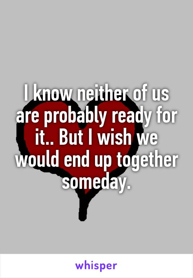 I know neither of us are probably ready for it.. But I wish we would end up together someday.