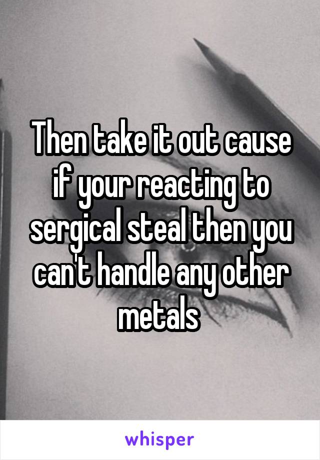 Then take it out cause if your reacting to sergical steal then you can't handle any other metals 