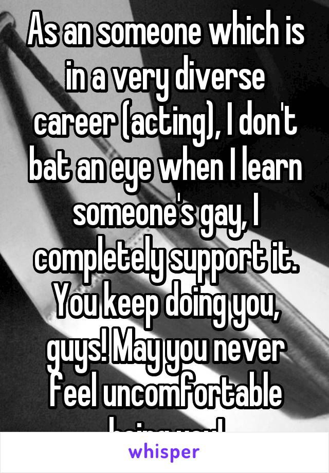 As an someone which is in a very diverse career (acting), I don't bat an eye when I learn someone's gay, I completely support it. You keep doing you, guys! May you never feel uncomfortable being you!