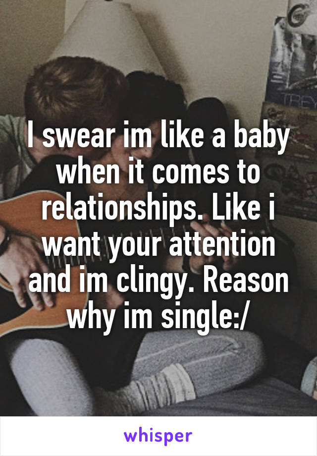 I swear im like a baby when it comes to relationships. Like i want your attention and im clingy. Reason why im single:/