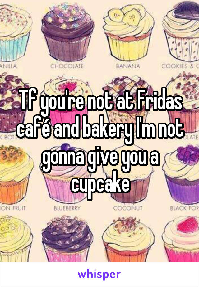 Tf you're not at Fridas café and bakery I'm not gonna give you a cupcake