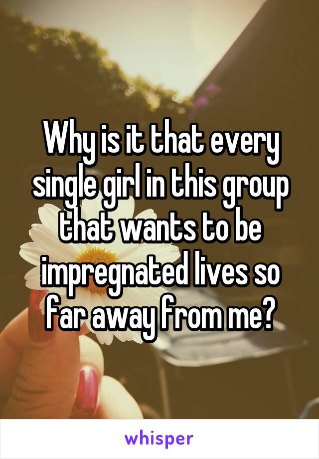 Why is it that every single girl in this group that wants to be impregnated lives so far away from me?