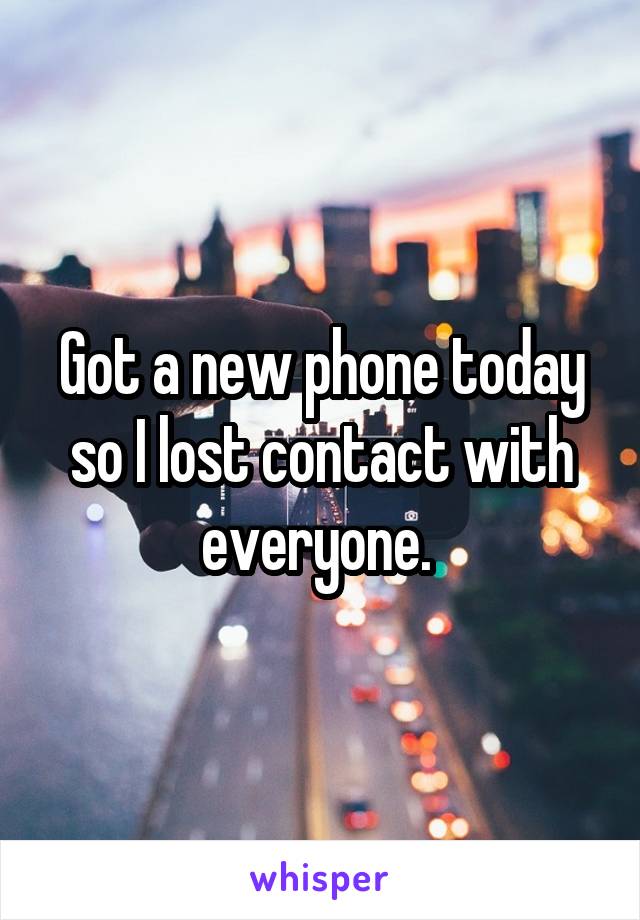 Got a new phone today so I lost contact with everyone. 