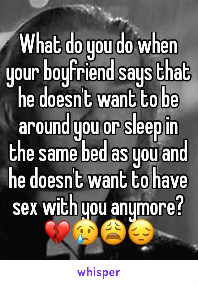 What do you do when your boyfriend says that he doesn't want to be around you or sleep in the same bed as you and he doesn't want to have sex with you anymore? 💔😢😩😔