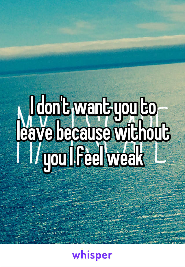 I don't want you to leave because without you I feel weak