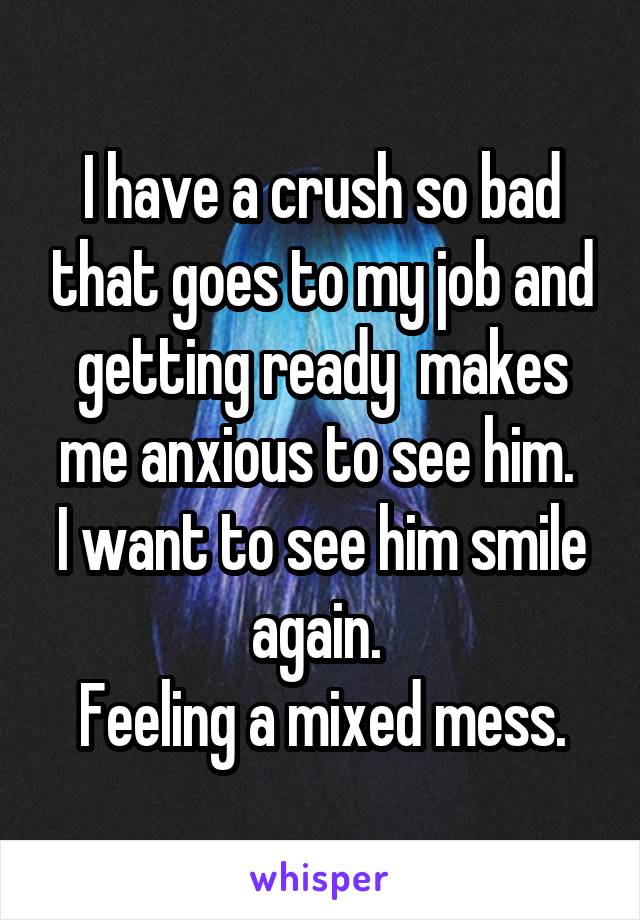 I have a crush so bad that goes to my job and getting ready  makes me anxious to see him. 
I want to see him smile again. 
Feeling a mixed mess.