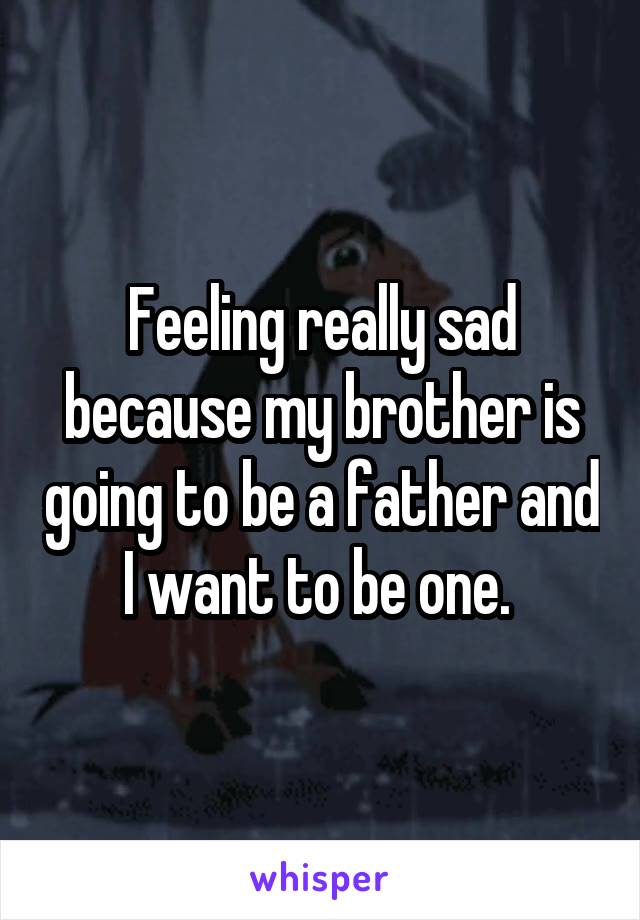 Feeling really sad because my brother is going to be a father and I want to be one. 