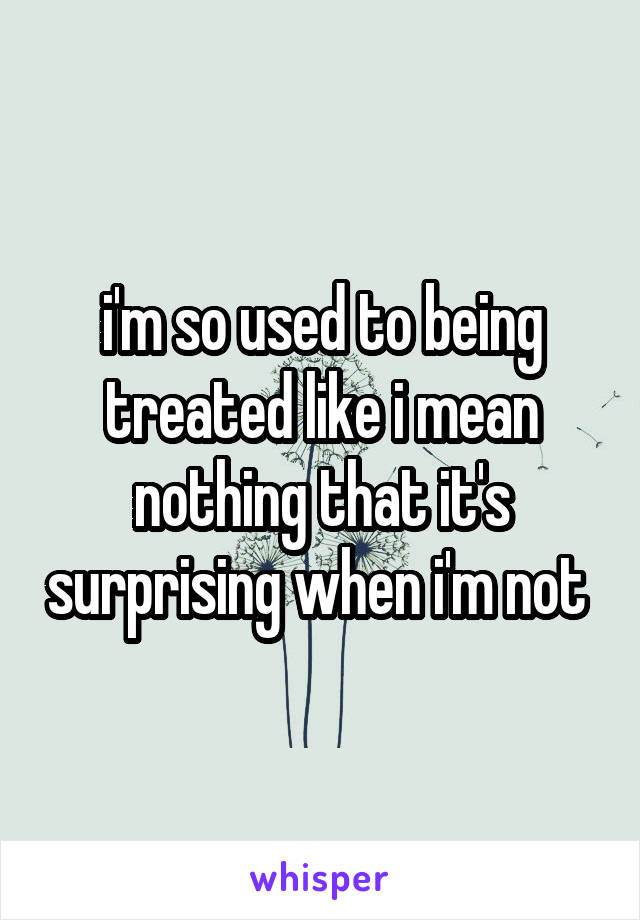 i'm so used to being treated like i mean nothing that it's surprising when i'm not 