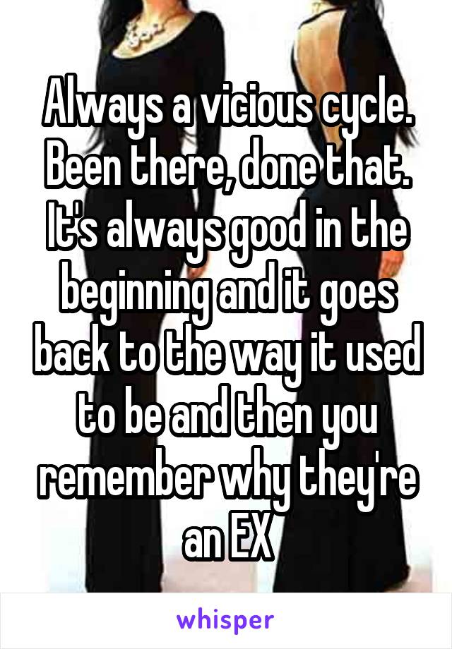 Always a vicious cycle. Been there, done that. It's always good in the beginning and it goes back to the way it used to be and then you remember why they're an EX