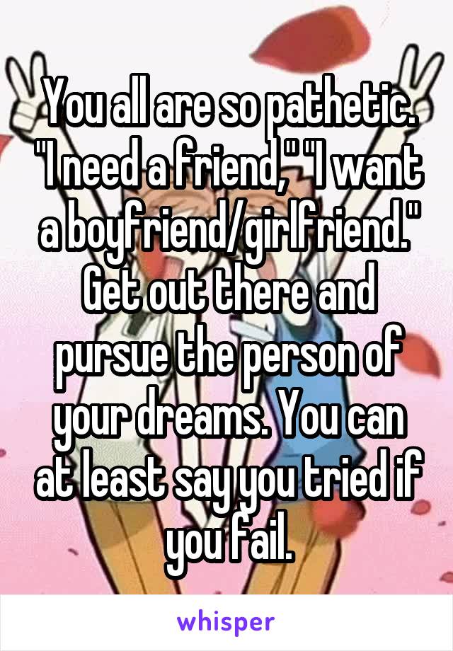 You all are so pathetic. "I need a friend," "I want a boyfriend/girlfriend." Get out there and pursue the person of your dreams. You can at least say you tried if you fail.