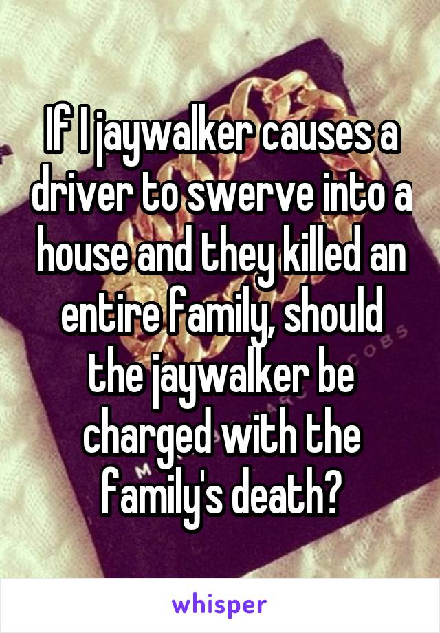 If I jaywalker causes a driver to swerve into a house and they killed an entire family, should the jaywalker be charged with the family's death?