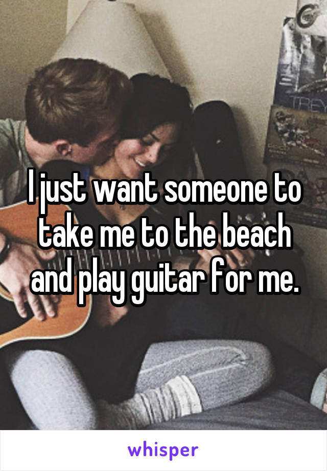 I just want someone to take me to the beach and play guitar for me.