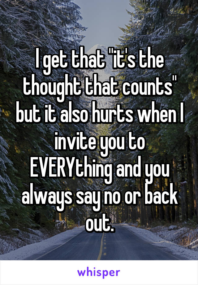 I get that "it's the thought that counts" but it also hurts when I invite you to EVERYthing and you always say no or back out.