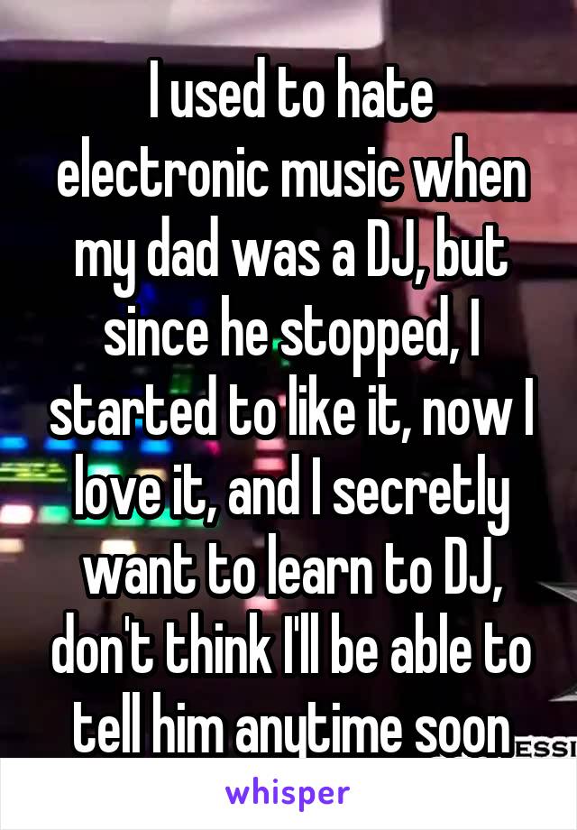 I used to hate electronic music when my dad was a DJ, but since he stopped, I started to like it, now I love it, and I secretly want to learn to DJ, don't think I'll be able to tell him anytime soon