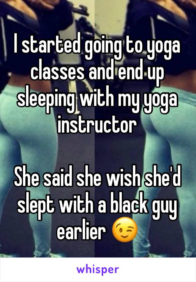 I started going to yoga classes and end up sleeping with my yoga instructor 

She said she wish she'd slept with a black guy earlier 😉