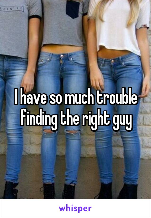 I have so much trouble finding the right guy