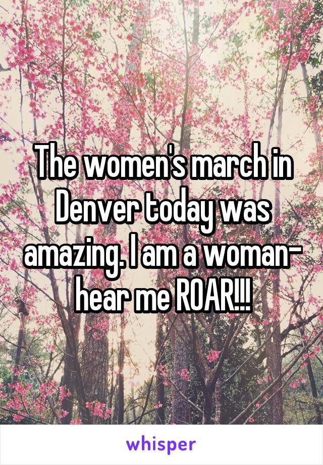 The women's march in Denver today was amazing. I am a woman- hear me ROAR!!!