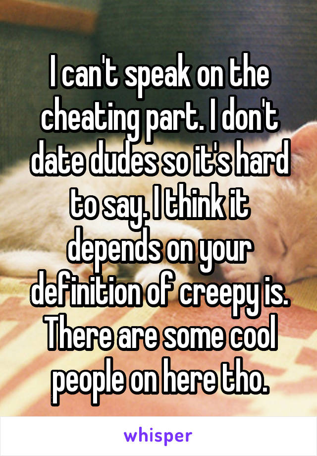 I can't speak on the cheating part. I don't date dudes so it's hard to say. I think it depends on your definition of creepy is. There are some cool people on here tho.