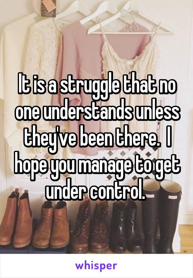 It is a struggle that no one understands unless they've been there.  I hope you manage to get under control. 