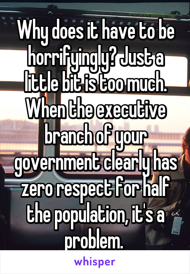 Why does it have to be horrifyingly? Just a little bit is too much. When the executive branch of your government clearly has zero respect for half the population, it's a problem. 