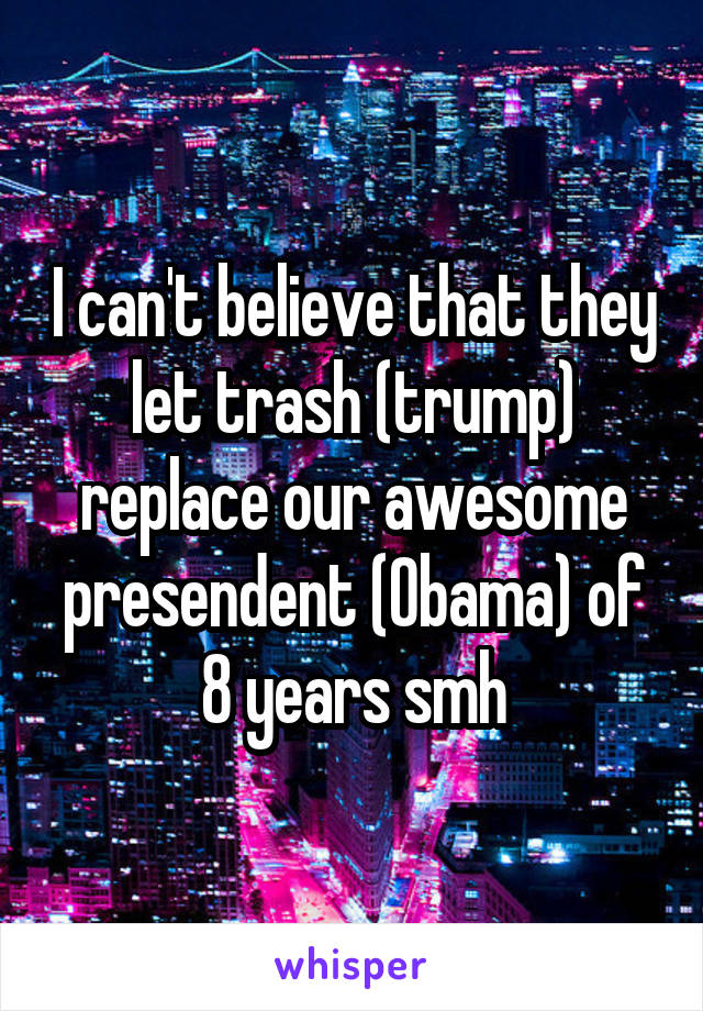 I can't believe that they let trash (trump) replace our awesome presendent (Obama) of 8 years smh