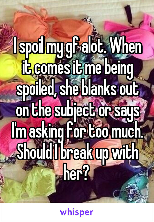 I spoil my gf alot. When it comes it me being spoiled, she blanks out on the subject or says I'm asking for too much. Should I break up with her? 