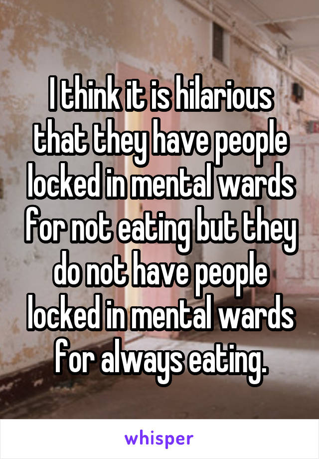 I think it is hilarious that they have people locked in mental wards for not eating but they do not have people locked in mental wards for always eating.