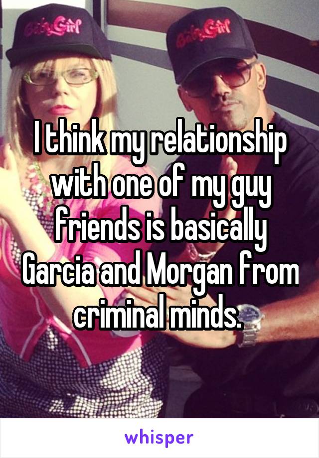 I think my relationship with one of my guy friends is basically Garcia and Morgan from criminal minds. 