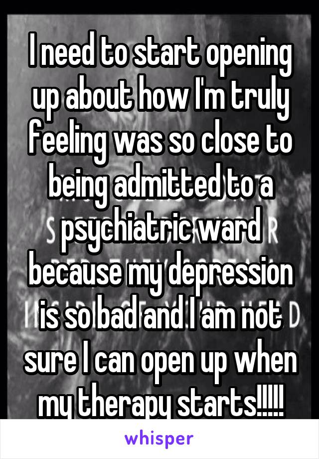 I need to start opening up about how I'm truly feeling was so close to being admitted to a psychiatric ward because my depression is so bad and I am not sure I can open up when my therapy starts!!!!!