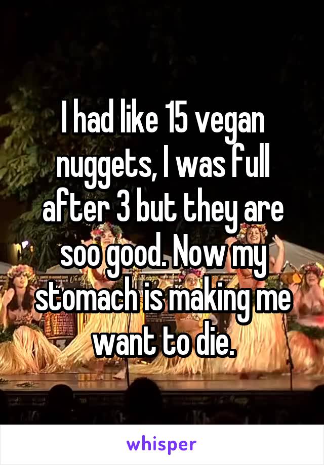 I had like 15 vegan nuggets, I was full after 3 but they are soo good. Now my stomach is making me want to die.