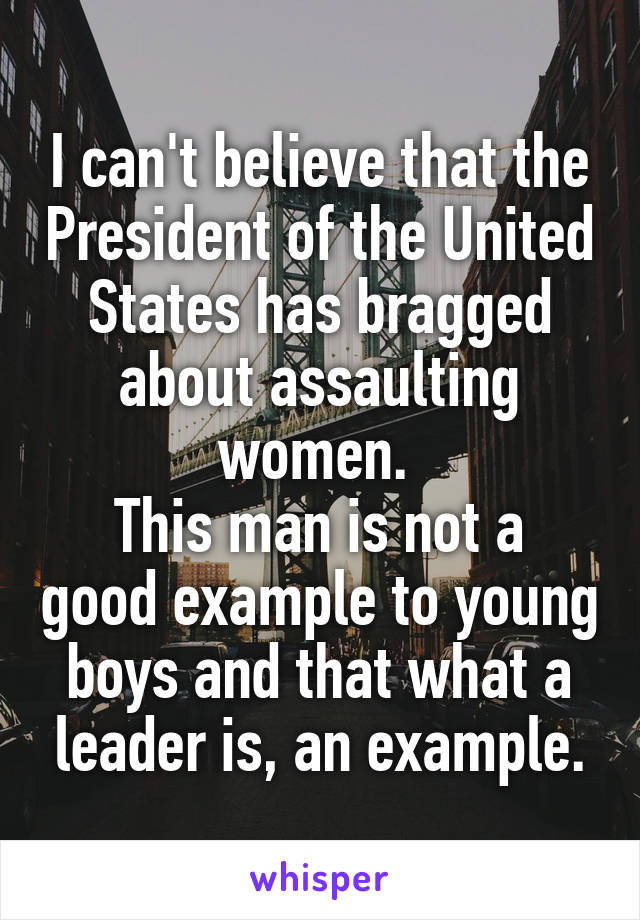 I can't believe that the President of the United States has bragged about assaulting women. 
This man is not a good example to young boys and that what a leader is, an example.