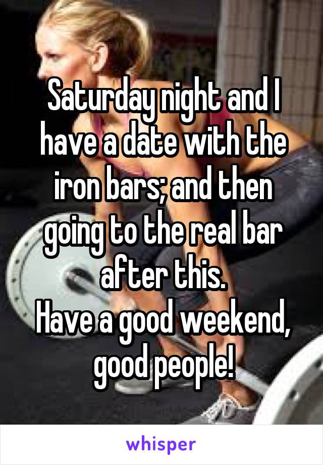 Saturday night and I have a date with the iron bars; and then going to the real bar after this.
Have a good weekend, good people!