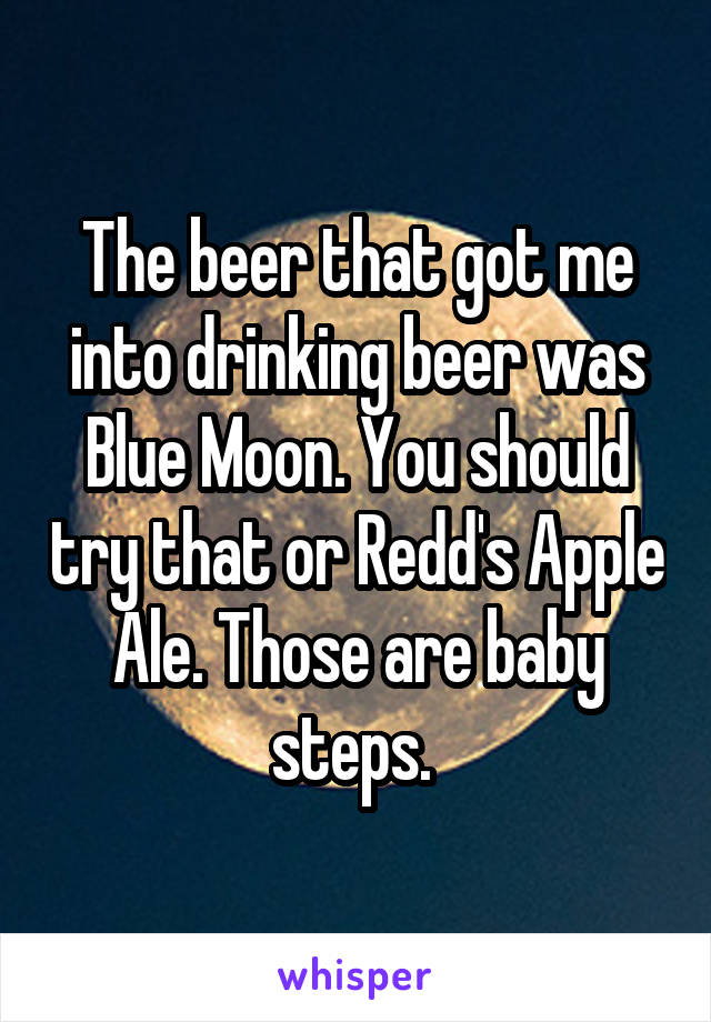 The beer that got me into drinking beer was Blue Moon. You should try that or Redd's Apple Ale. Those are baby steps. 