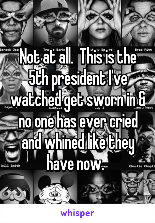 Not at all.  This is the 5th president I've watched get sworn in & no one has ever cried and whined like they have now.  