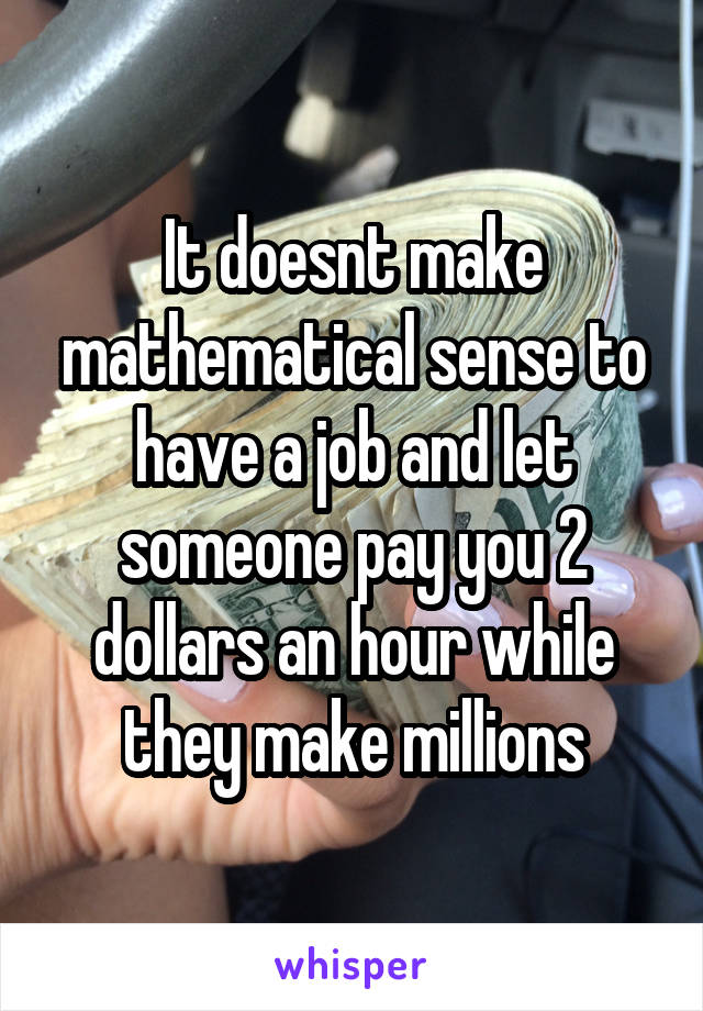 It doesnt make mathematical sense to have a job and let someone pay you 2 dollars an hour while they make millions