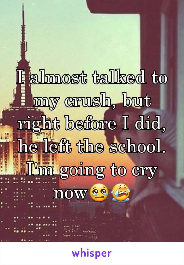 I almost talked to my crush, but right before I did, he left the school. I'm going to cry now😢😭