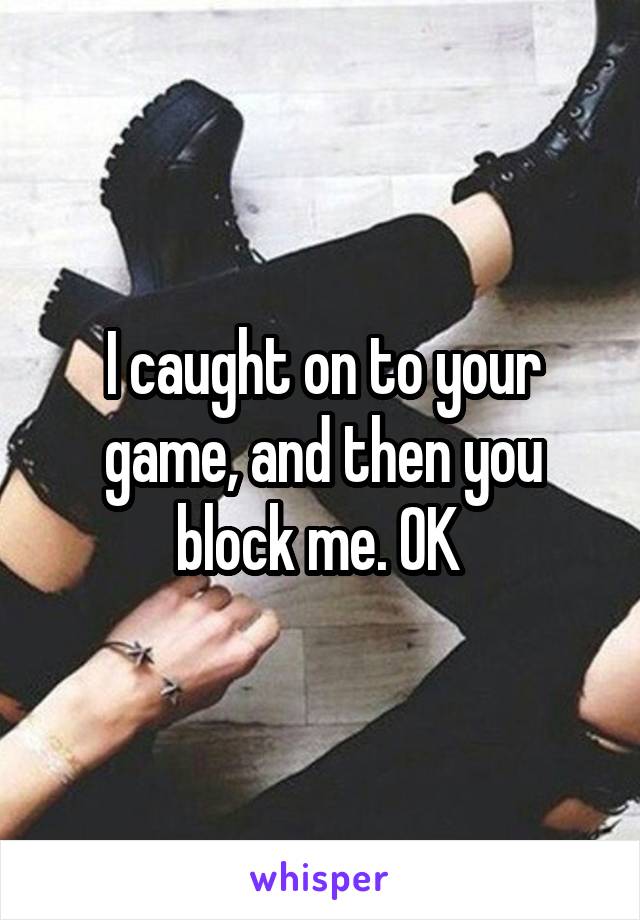 I caught on to your game, and then you block me. OK 