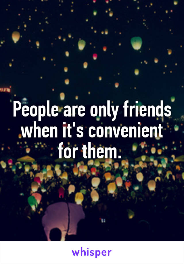 People are only friends when it's convenient for them. 