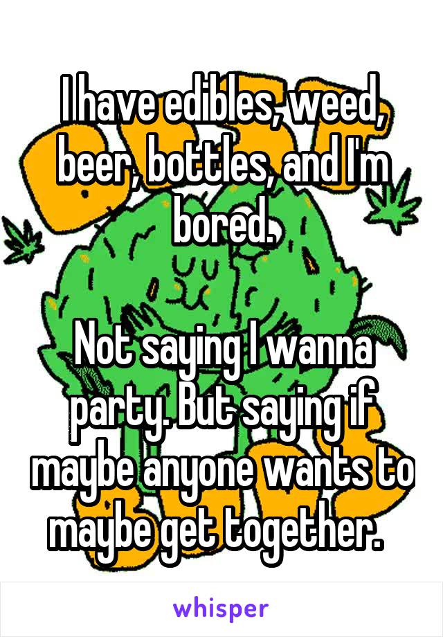 I have edibles, weed, beer, bottles, and I'm bored.

Not saying I wanna party. But saying if maybe anyone wants to maybe get together.  