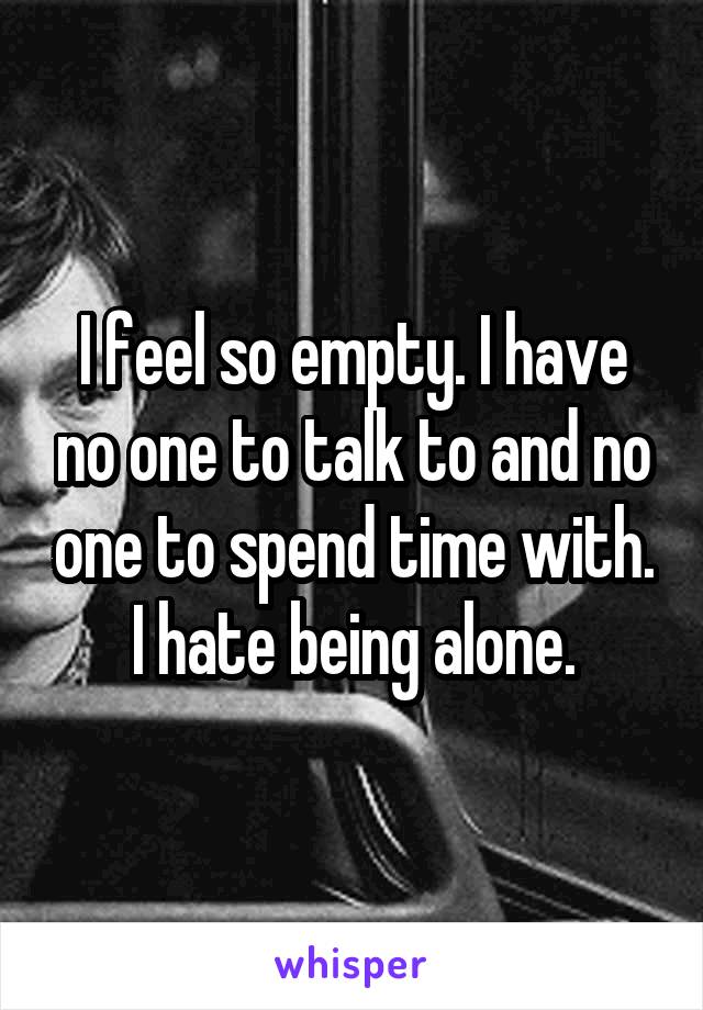 I feel so empty. I have no one to talk to and no one to spend time with. I hate being alone.